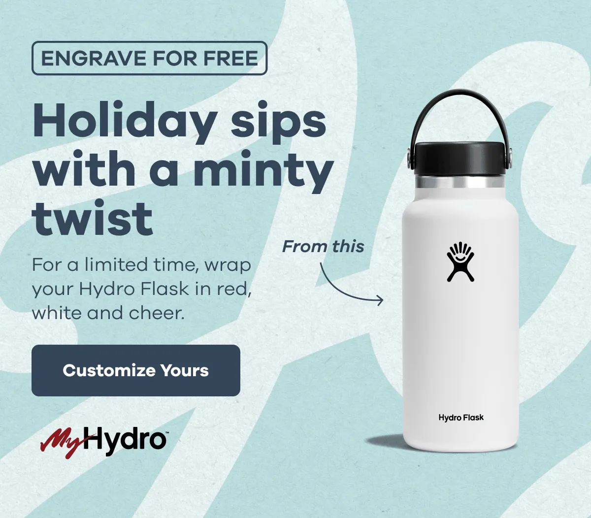 ENGRAVE FOR FREE Holiday sips with a minty twist. For a limited time, wrap your Hydro Flask in red, white and cheer. MyHydro™ | Customize Yours