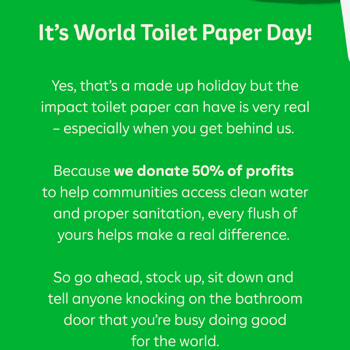 It’s World Toilet Paper Day! Yes, that’s a made up holiday but the impact toilet paper can have is very real – especially when you get behind us.  Because we donate 50% of profits to help communities access clean water and proper sanitation, every flush of yours helps make a real difference.  So go ahead, stock up, sit down and tell anyone knocking on the bathroom door that you’re busy doing good for the world.