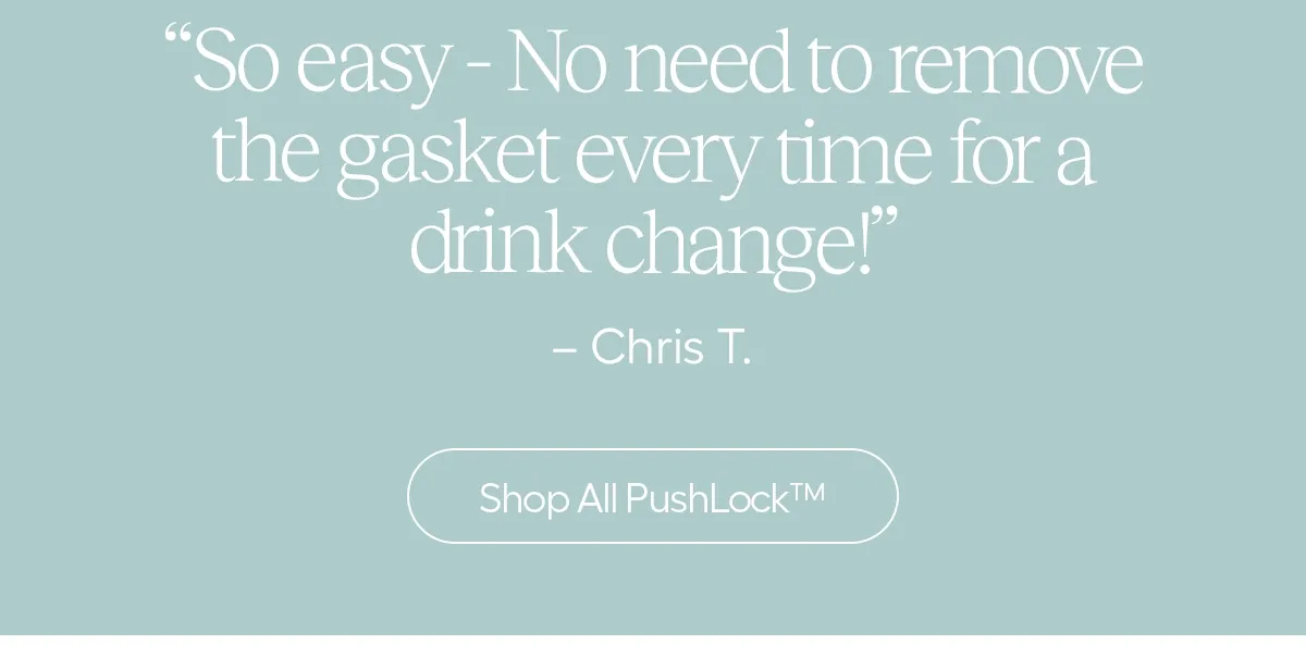 "so easy - No need to remove the gasket every time for a drink change!" - Chris T. - Shop All Push-Lock™