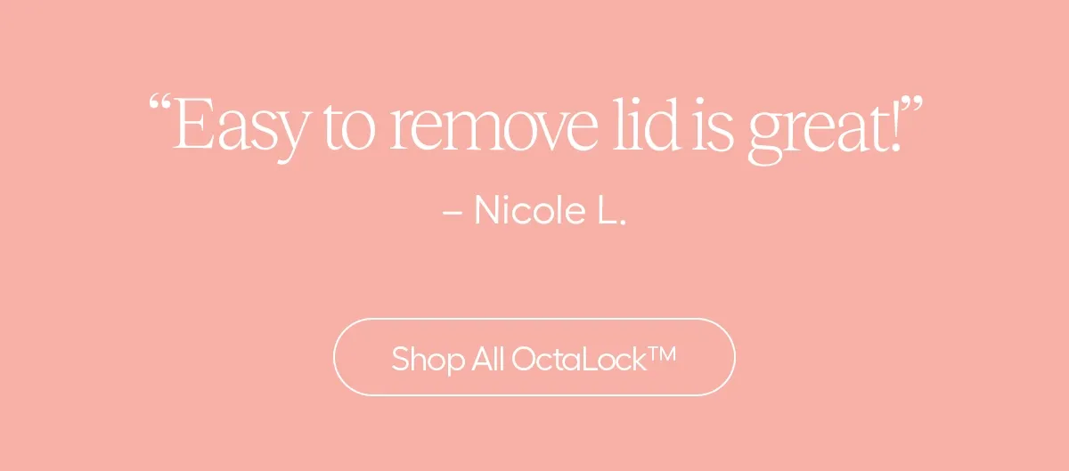 "Easy to remove lid is great!" - Nicole L. - Shop All OctaLock™