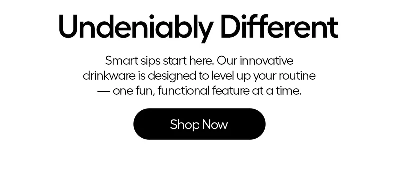 Undeniably Different. Smart sips start here. Our innovative drinkware is designed to level up your routine - one fun, functional feature at a time. - Shop Now