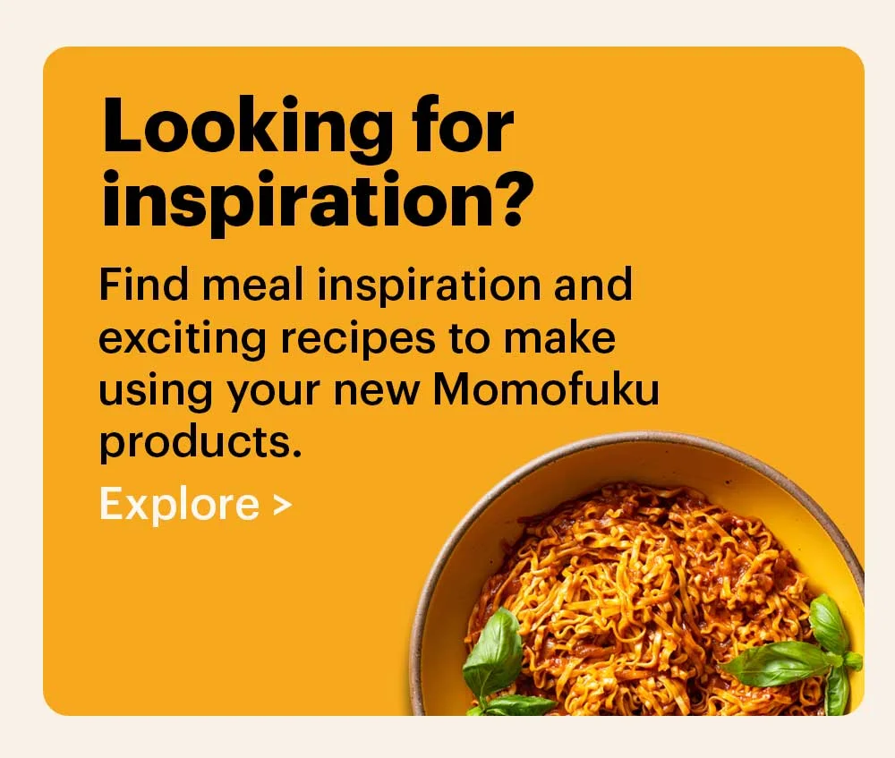 Looking for inspiration? Find meal inspiration and exciting recipes to make using your new Momofuku products. Explore >