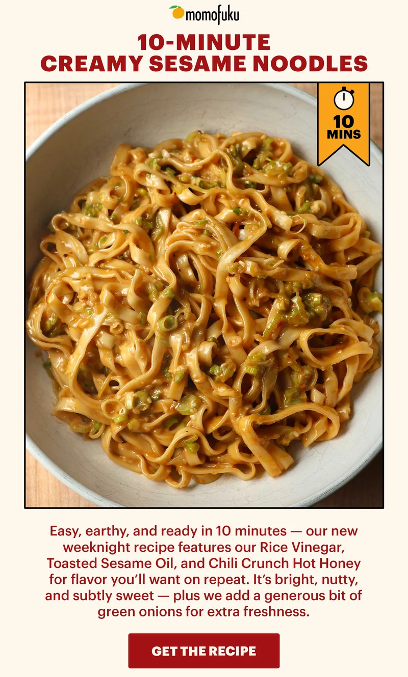 Header: 10-MINUTE CREAMY SESAME NOODLES. 10-MINS. Easy, earthy, and ready in 10 minutes -- our new weeknight recipe features our Rice Vinegar, Toasted Sesame Oil, and Chili Crunch Hot Honey for flavor you'll want on repeat. It's bright, nutty, and subtly sweet -- plus we add a generous bit of green onions for extra freshness. CTA: GET THE RECIPE