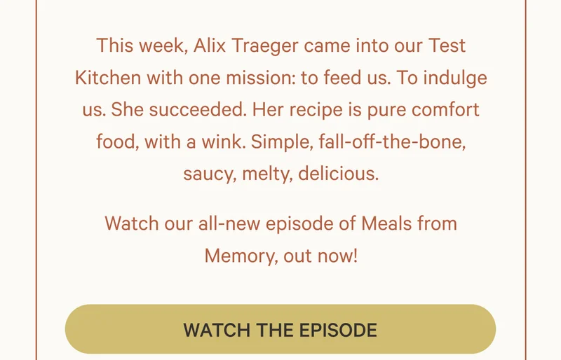 This week, Alix Traeger came into our Test Kitchen with one mission: to feed us. To indulge us. She succeeded. Her recipe is pure comfort food, with a wink. Simple, fall-off-the-bone, saucy, melty, delicious. Watch our all-new episode of Meals from Memory, out now!