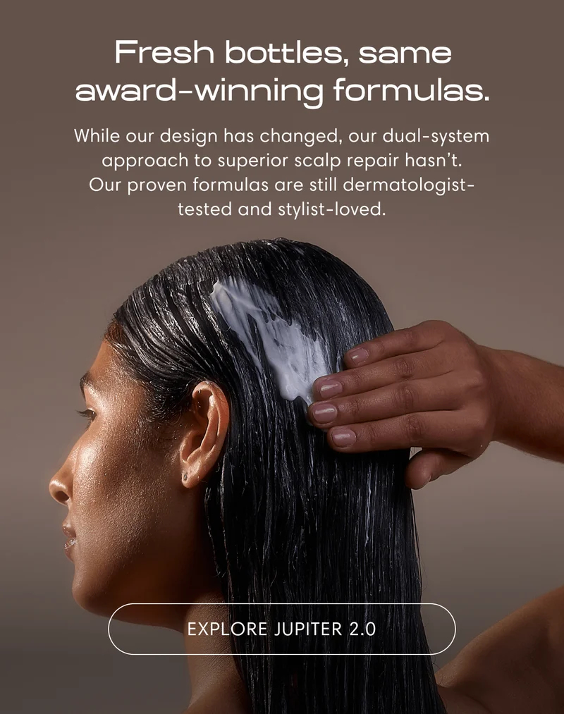 Fresh bottles, same award  winning formulas. | While our design has changed, our dual-system approach to superior scalp repair hasn’t. Our proven formulas are still dermatologist-tested and stylist-loved. | Explore Jupiter 2.0