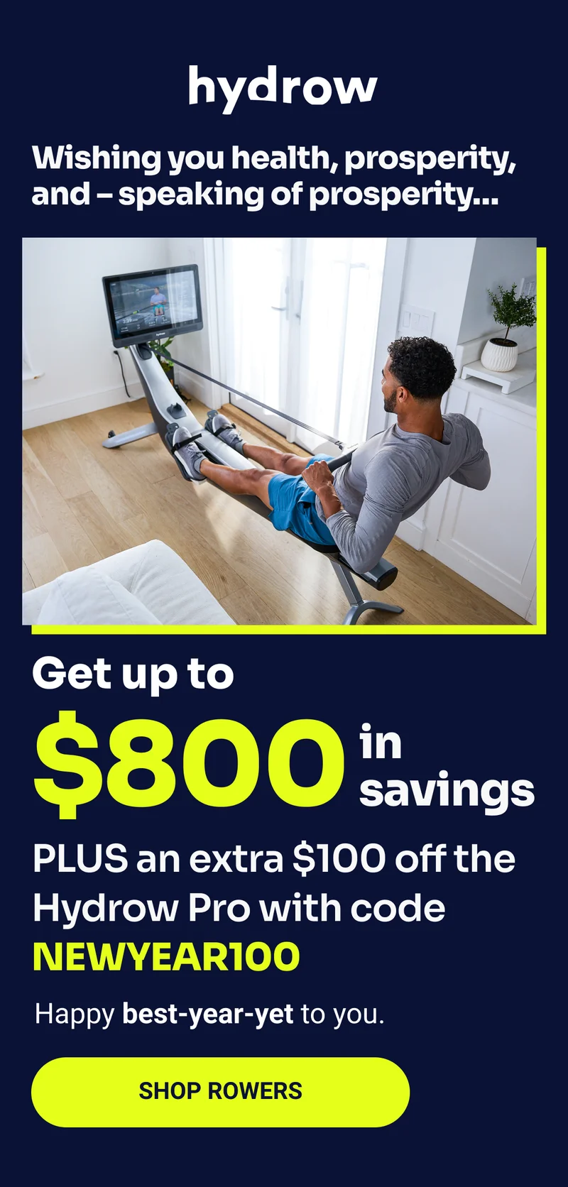 Wishing you health, prosperity, and - speaking of prosperity... Get up to $800 in savings. PLUS an extra $100 off the Hydrow Pro with code NEWYEAR100. Happy best-year-yet to you. Shop Rowers