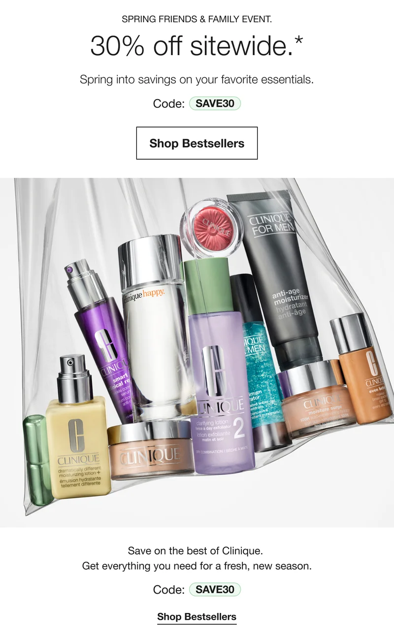 SPRING FRIENDS & FAMILY EVENT.30% off sitewide.*|Spring into savings on your favorite essentials.|Code: SAVE30|Shop Bestsellers|Save on the best of Clinique. Get everything you need for a fresh, new season.|Code:SAVE30|Shop Bestsellers
