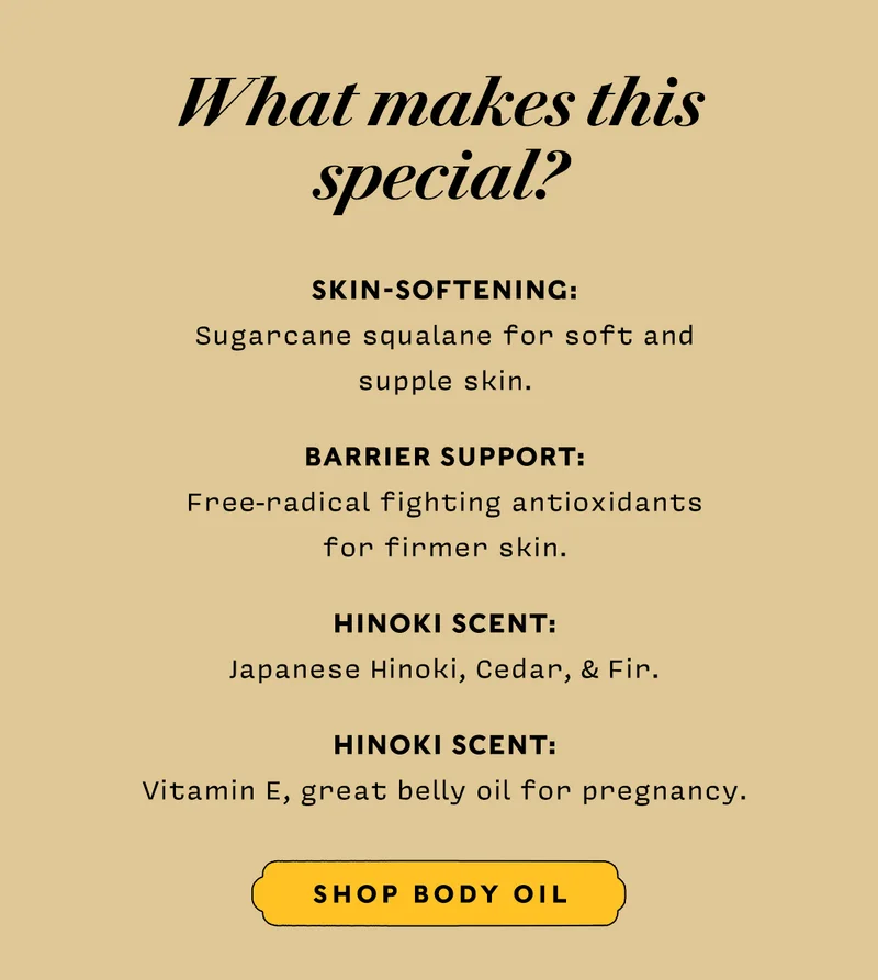 What makes this special?    SKIN-SOFTENING: Sugarcane squalane for soft and  supple skin.  BARRIER SUPPORT: Free-radical fighting antioxidants  for firmer skin.  HINOKI SCENT: Japanese Hinoki, Cedar, & Fir.  HINOKI SCENT: Vitamin E, great belly oil for pregnancy.    SHOP BODY OIL
