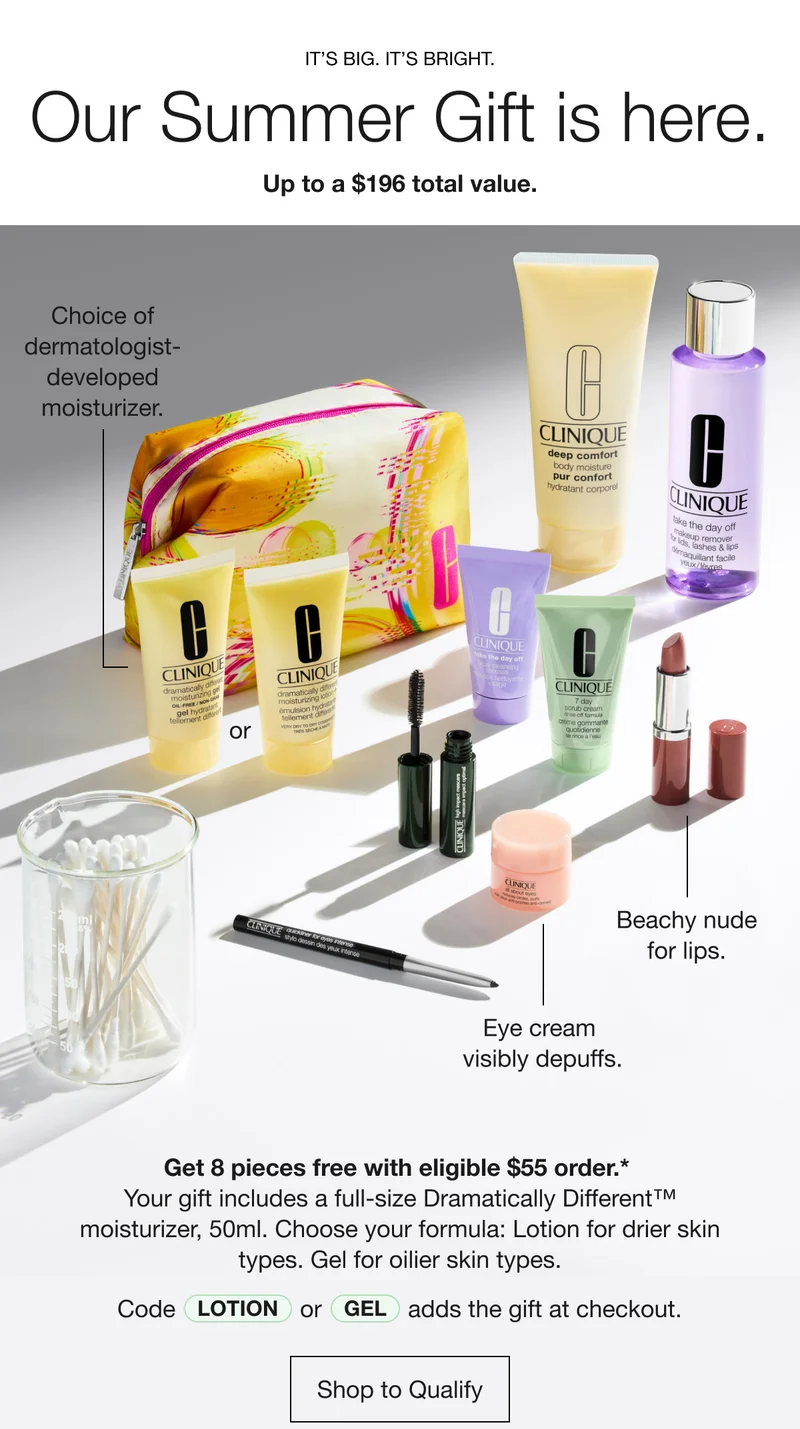 It’s big. It’s bright. Our Summer Gift is here. Up to a $196 total value. Choice of dermatologist- developed moisturizer. Beachy nude for lips. Eye cream visibly depuffs. Get 8 pieces free with eligible $55 order.* Your gift includes a full-size Dramatically Different™ moisturizer, 50ml. Choose your formula: Lotion for drier skin types. Gel for oilier skin types. Code lotion or Gel adds the gift at checkout. | Shop to Qualify