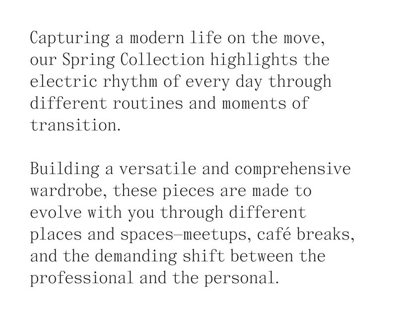 Capturing a modern life on the move,  our Spring Collection highlights the electric rhythm of every day through different routines and moments of transition.   Building a versatile and comprehensive wardrobe, these pieces are made to evolve with you through different places and spaces—meetups, café breaks, and the demanding shift between the professional and the personal.