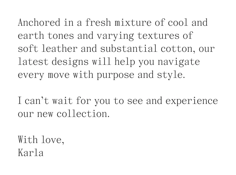 Anchored in a fresh mixture of cool and earth tones and varying textures of  soft leather and substantial cotton, our latest designs will help you navigate every move with purpose and style.  I can’t wait for you to see and experience our new collection.  With love, Karla