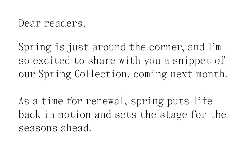 Dear readers,  Spring is just around the corner, and I’m so excited to share with you a snippet of our Spring Collection, coming next month.  As a time for renewal, spring puts life back in motion and sets the stage for the seasons ahead.