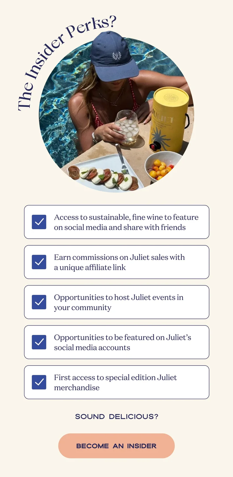Access to sustainable, fine wine to feature on social media and share with friends | Earn commissions on Juliet sales with a unique affiliate link | Opportunities to host Juliet events in your community | Opportunities to be featured on Juliet’s social media accounts | First access to special edition Juliet merchandise | Sound delicious? | BECOME AN INSIDER