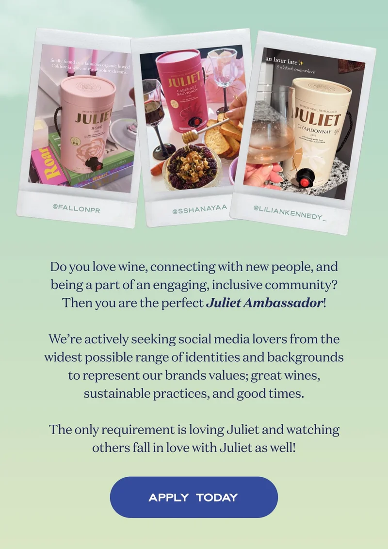 Do you love wine, connecting with new people, and being a part of an engaging, inclusive community? Then you are the perfect Juliet Ambassador!  We’re actively seeking social media lovers from the widest possible range of identities and backgrounds to represent our brands values; great wines, sustainable practices, and good times.  The only requirement is loving Juliet and watching others fall in love with Juliet as well! | APPLY TODAY