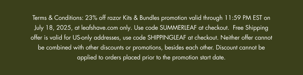 Terms & Conditions: 23% off razor Kits & Bundles promotion valid through 11:59 PM EST on July 18, 2025, at leafshave.com only. Use code SUMMERLEAF at checkout.  Free Shipping offer is valid for US-only addresses, use code SHIPPINGLEAF at checkout. Neither offer cannot be combined with other discounts or promotions, besides each other. Discount cannot be applied to orders placed prior to the promotion start date.
