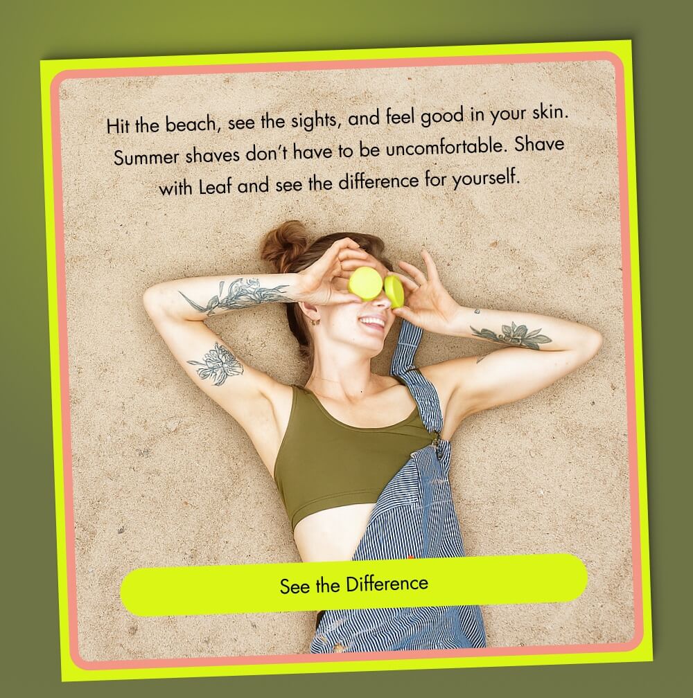 Hit the beach, see the sights, and feel good in your skin. Summer shaves don’t have to be uncomfortable. Shave with Leaf and see the difference for yourself.  [ See the Difference ]
