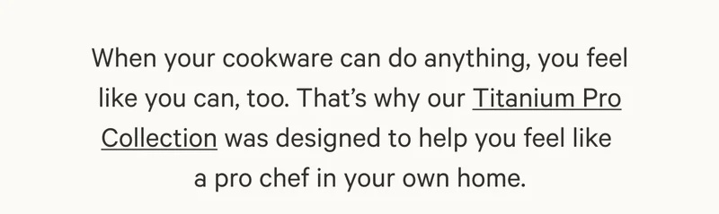 When your cookware can do anything, you feel like you can, too. That’s why our Titanium Pro Collection was designed to help you feel like  a pro chef in your own home.