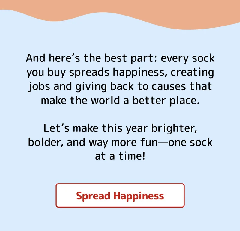 And here’s the best part: every sock you buy spreads happiness, creating jobs and giving back to causes that make the world a better place.  Let’s make this year brighter, bolder, and way more fun—one sock at a time! Spread Happiness