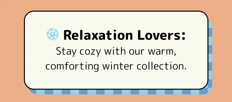 ❄️ Relaxation Lovers: Stay cozy with our warm, comforting winter collection.