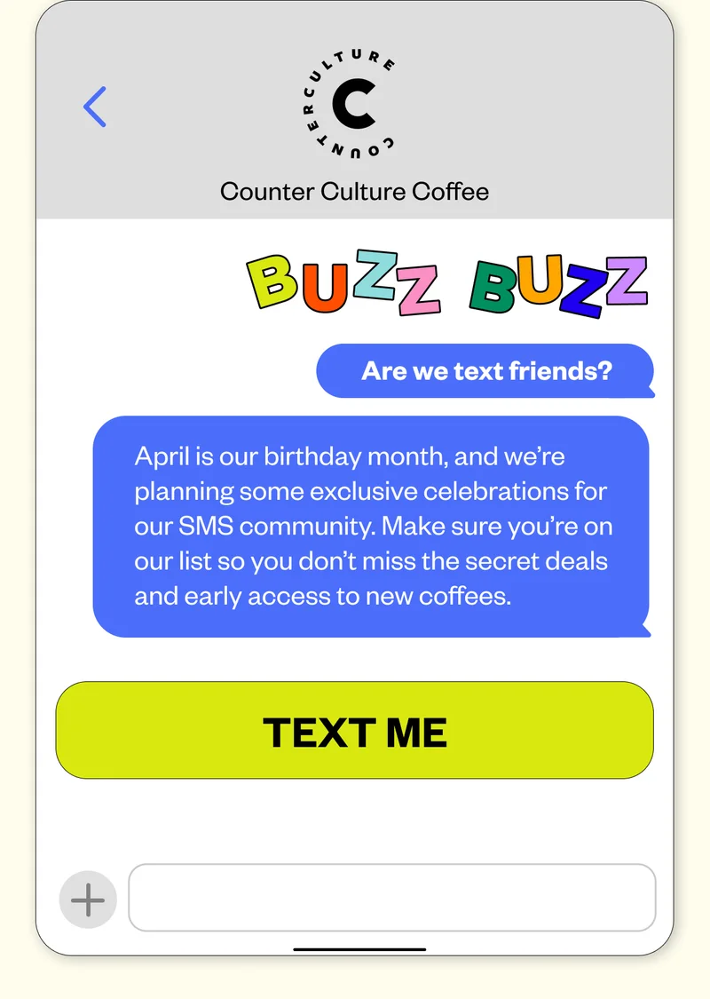 Are we text friends? April is our birthday month, and we’re planning some exclusive celebrations for our SMS community. Make sure you’re on our list so you don’t miss the secret deals and early access to new coffees. CTA: Text Me