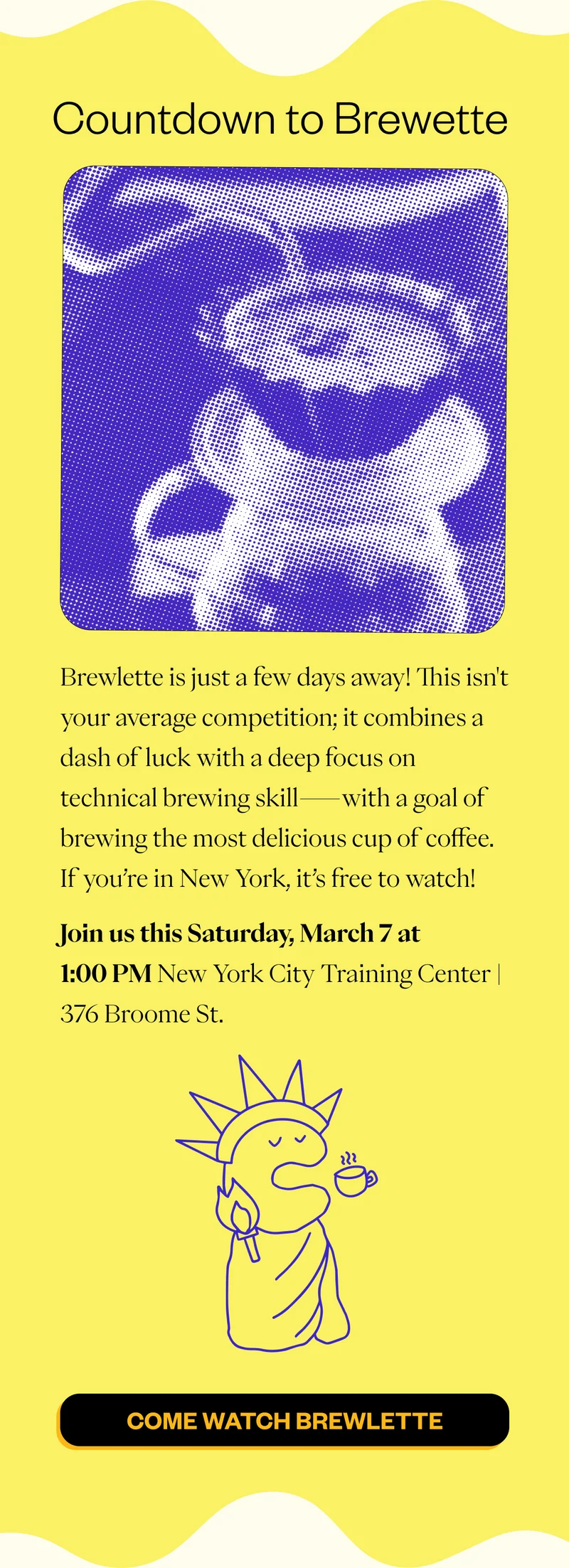 Countdown to Brewlette Brewlette is just a few days away! This isn't your average competition; it combines a dash of luck with a deep focus on technical brewing skill—with a goal of brewing the most delicious cup of coffee. If you’re in New York, it’s free to watch! Join us this Saturday, March 7 at 1:00 PM New York City Training Center | 376 Broome St CTA: Come Watch Brewlette