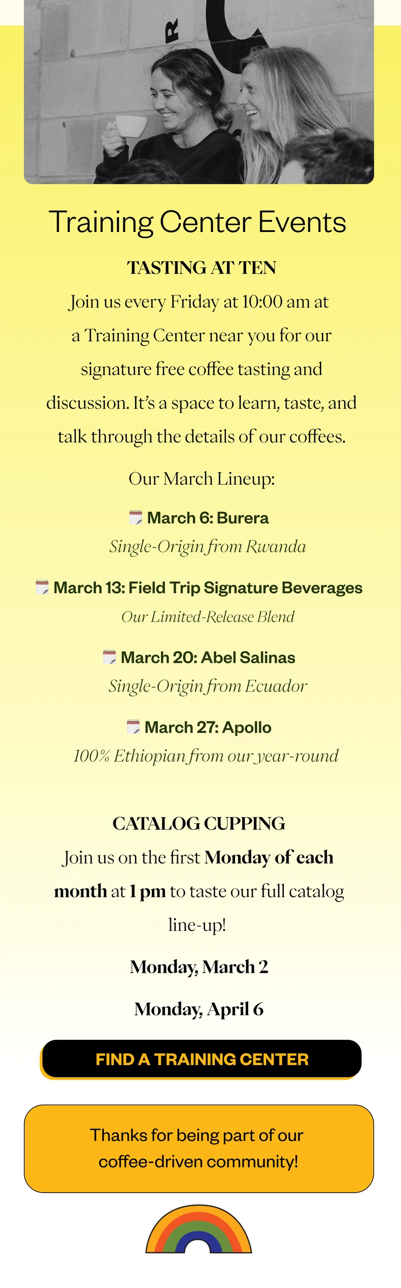 Training Center Events Tasting at Ten Join us every Friday at 10:00 am at a Training Center near you for our signature free coffee tasting and discussion. It’s a space to learn, taste, and talk through the details of our coffees. Our March Lineup: March 6: Burera | Single-Origin from Rwanda March 13: Field Trip Signature Beverages | Our Limited-Release Blend March 20: Abel Salinas | Single-Origin from Ecuador March 27: Apollo | 100% Ethiopian from our year-round  Find a Training Center  Thanks for being part of our coffee-driven community!