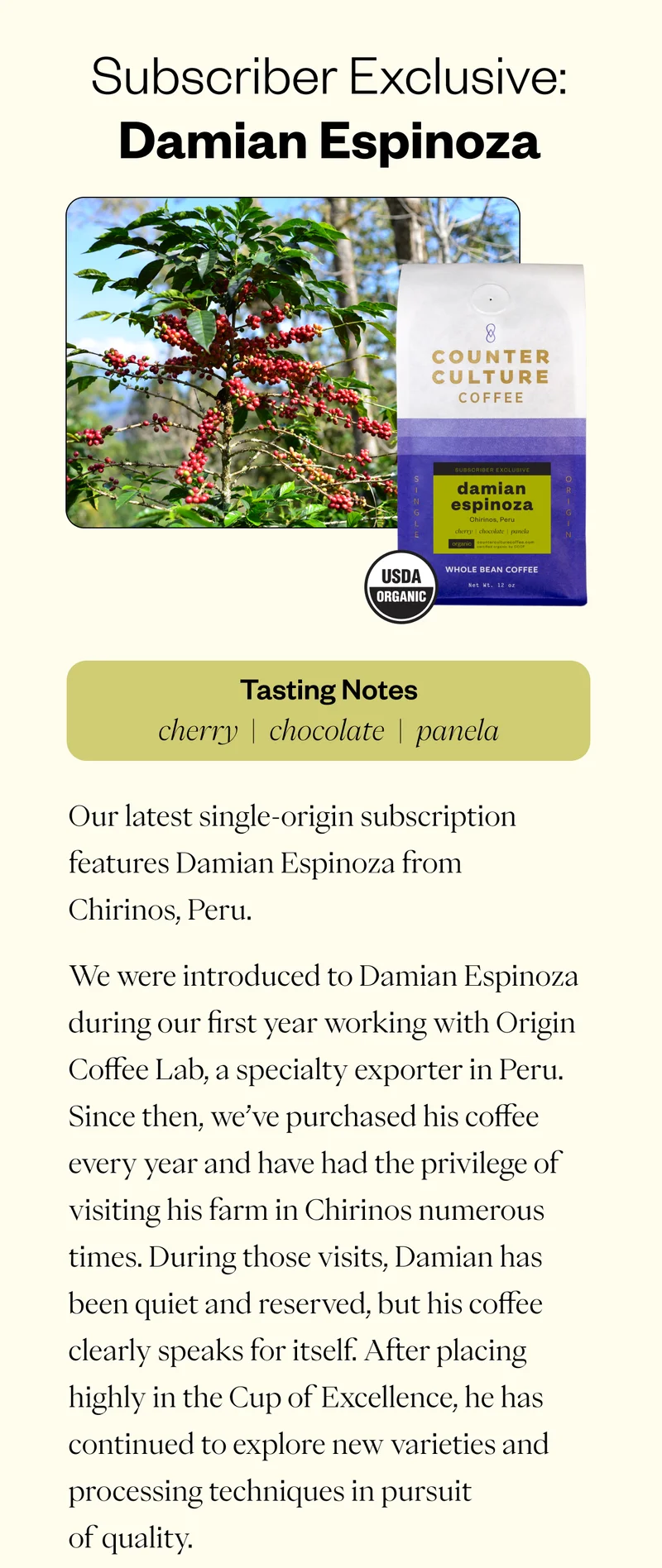 Subscriber Exclusive: Damian Espinoza Our latest single-origin subscription features Damian Espinoza from Chirinos, Peru. We were introduced to Damian Espinoza during our first year working with Origin Coffee Lab, a specialty exporter in Peru. Since then, we’ve purchased his coffee every year and have had the privilege of visiting his farm in Chirinos numerous times. During those visits, Damian has been quiet and reserved, but his coffee clearly speaks for itself. After placing highly in the Cup of Excellence, he has continued to explore new varieties and processing techniques in pursuit of quality.  This washed lot exemplifies the consistent balance of fruit flavors and sweetness that has long made Damian’s coffees stand out on the cupping table. We taste notes of chocolate, cherry, and panela.  This release is available exclusively through our 2-bag Single-Origin subscription. Shipping now through Thursday, March 12  CTA: Subscribe Today