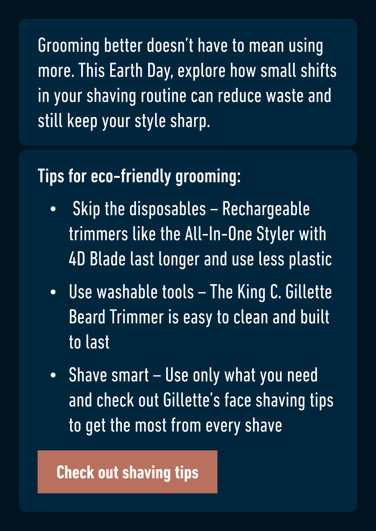 Grooming better doesn’t have to mean using more. This Earth Day, explore how small shifts in your shaving routine can reduce waste and still keep your style sharp. Tips for eco-friendly grooming: Skip the disposables – Rechargeable trimmers like the All-In-One Styler with 4D Blade last longer and use less plastic. Use washable tools – The King C. Gillette Beard Trimmer is easy to clean and built to last. Shave smart – Use only what you need and check out Gillette’s face shaving tips to get the most from every shave. Check out shaving tips