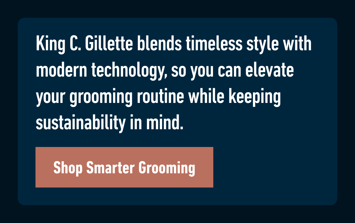 King C. Gillette blends timeless style with modern technology, so you can elevate your grooming routine while keeping sustainability in mind. Shop Smarter Grooming