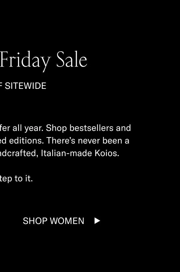 The Black Friday Sale 15–70% OFF SITEWIDE These are the best deals we’ll offer all year. Shop bestsellers and the last remaining pairs of limited editions. There’s never been a better time to get a pair of handcrafted, Italian-made Koios. Better step to it. Shop Men Shop Women