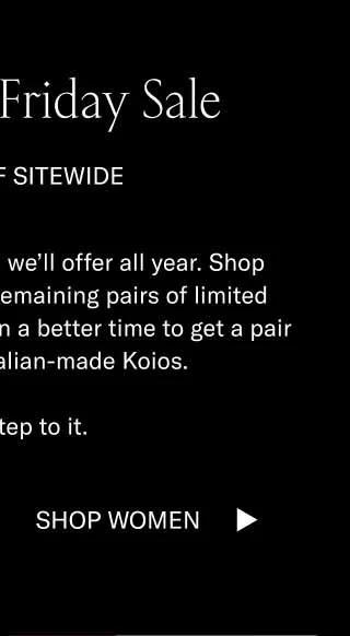 The Black Friday Sale 15–70% OFF SITEWIDE These are the best deals we’ll offer all year. Shop bestsellers and the last remaining pairs of limited editions. There’s never been a better time to get a pair of handcrafted, Italian-made Koios.   Better step to it. Shop Men Shop Women