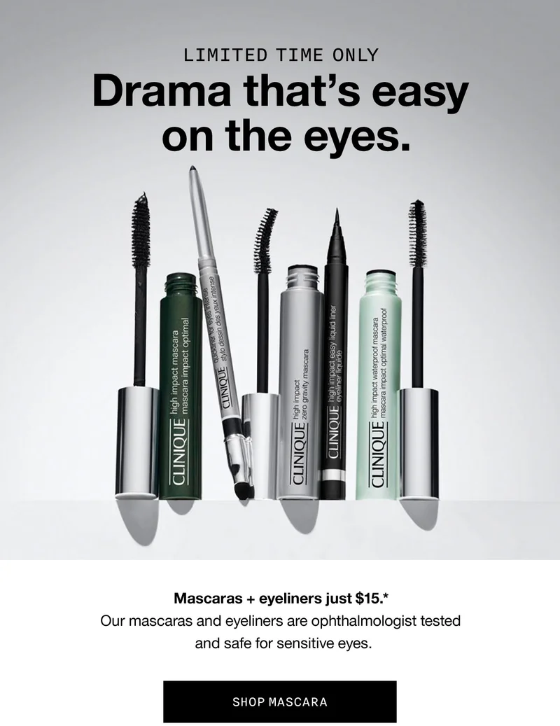 LIMITED TIME ONLY | Drama that's easy on the eyes. | Mascaras plus eyeliners just $15.* | Our mascaras and eyeliners are ophthalmologist tested and safe for sensitive eyes. | SHOP MASCARA