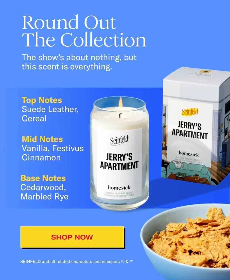 Round Out The Collection | The show's about nothing, but this scent is everything. | Top notes: Suede leather, cereal | Mid notes: vanilla, festivus cinnamon | Base notes: cederwood, marbled rye | SHOP NOW