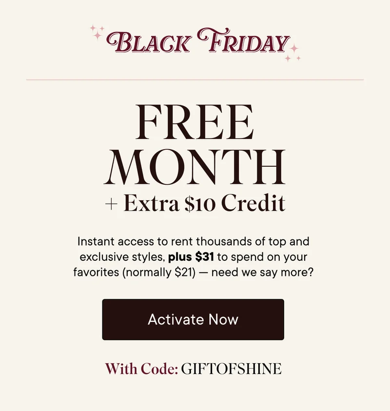 Black Friday Free Month + Extra $10 Credit! Instant access to rent thousands of top and exclusive styles, plus $31 to spend on your favorites (normally $21)--need we say more? Activate now with code GIFTOFSHINE.