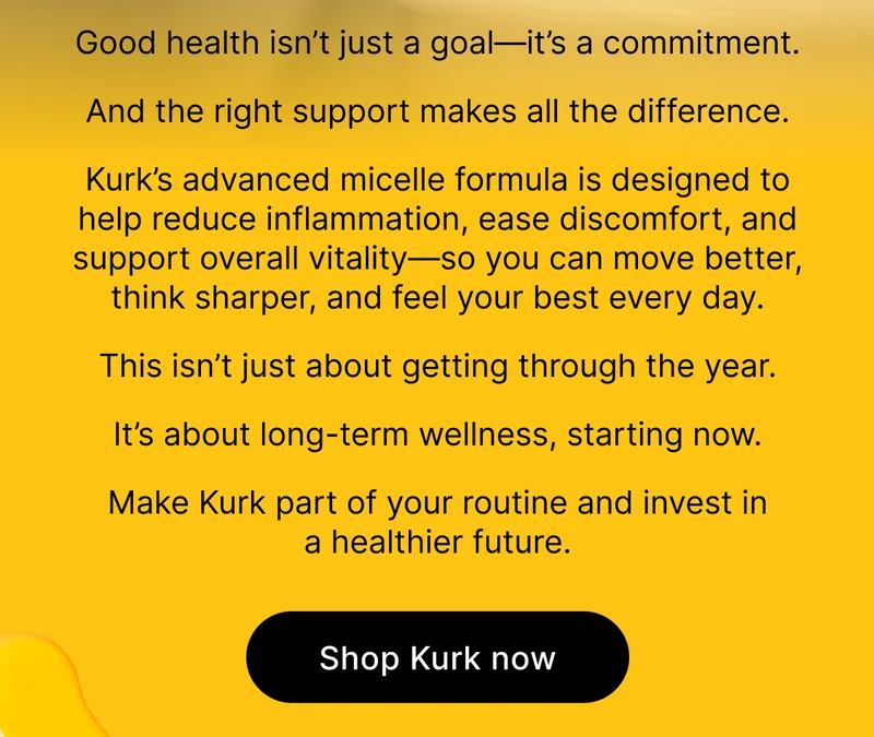Good health isn’t just a goal—it’s a commitment.  And the right support makes all the difference.  Kurk’s advanced micelle formula is designed to help reduce inflammation, ease discomfort, and support overall vitality—so you can move better, think sharper, and feel your best every day.  This isn’t just about getting through the year.   It’s about long-term wellness, starting now.  Make Kurk part of your routine and invest in a healthier future. [ Shop Kurk now ]