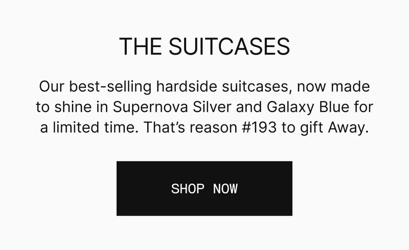 Our best-selling hardside suitcases, now made to shine in Supernova Silver and Galaxy Blue for a limited time. That’s reason #193 to gift Away. SHOP NOW