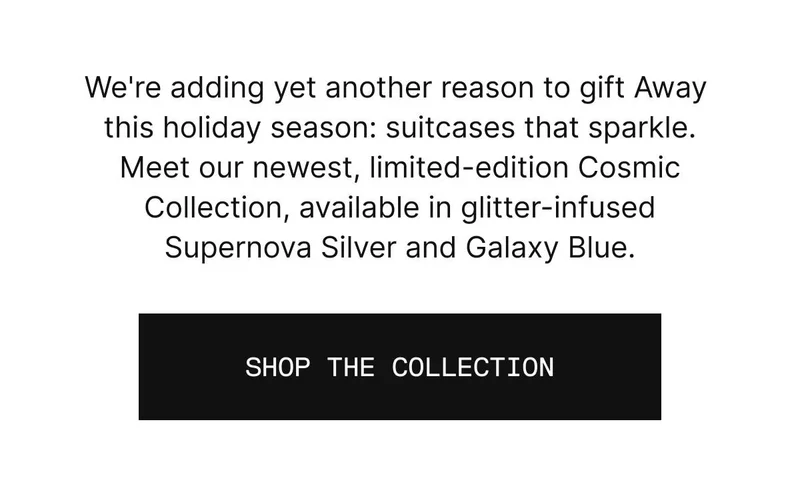 There’s infinite reasons to gift Away this holiday. Reason #886? A little sparkle goes a long way. Meet our newest, limited-edition Cosmic Collection, available in glitter-infused Supernova Silver and Galaxy Blue. SHOP THE COLLECTION