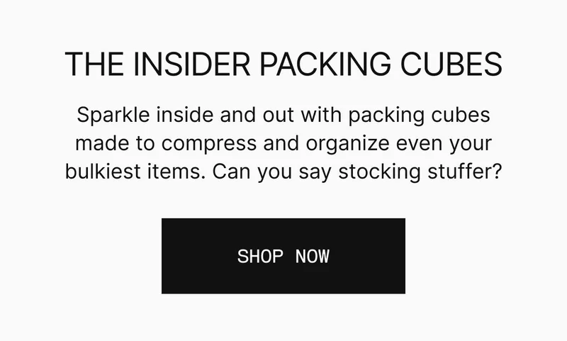 Sparkle inside and out with packing cubes made to compress and organize even your bulkiest items. Can you say stocking stuffer? SHOP PACKING CUBES