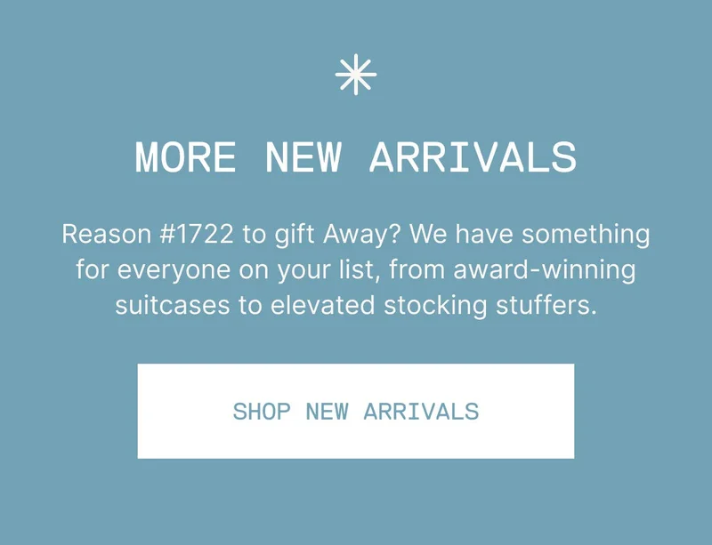 New arrivals just in time for the holidays. Reason #1722 to gift Away? We have something for everyone on your list, from award-winning suitcases to elevated stocking stuffers. SHOP NEW ARRIVALS