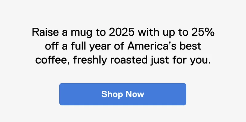 Raise a mug to 2025 with up to 25% off a full year America’s best coffee, freshly roasted just for you. Shop Now.