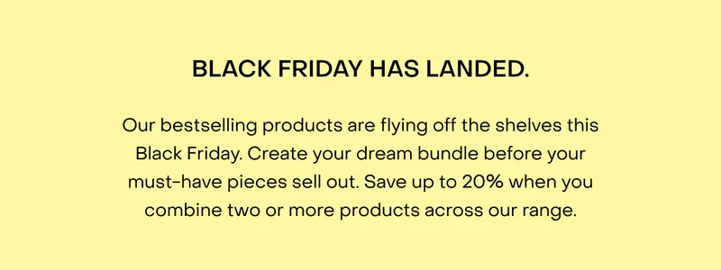 Our bestselling products are flying off the shelves this Black Friday. Create your dream bundle before your must-have pieces sell out. Save up to 20% when you combine two or more products across our range.