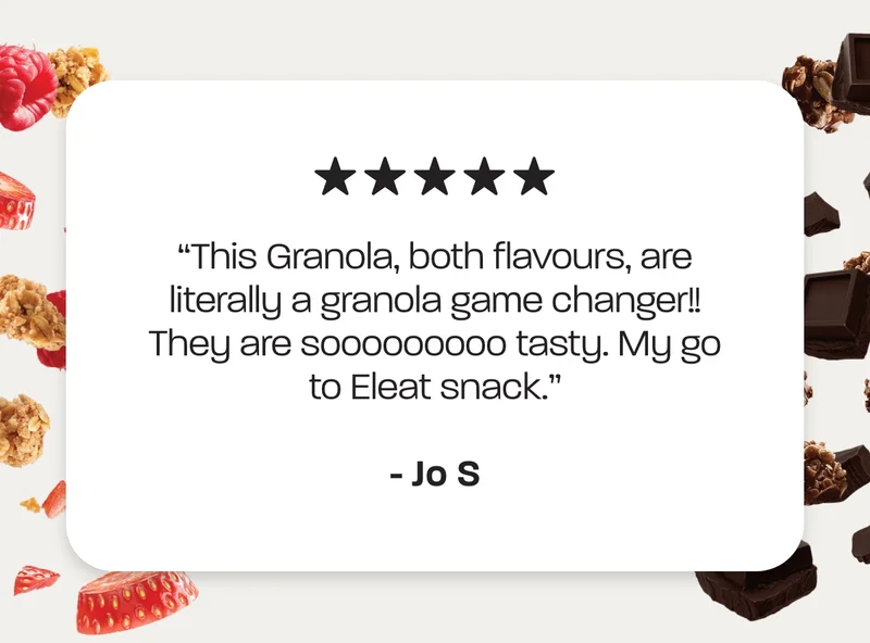 “This Granola, both flavours, are literally a granola game changer!! They are sooooooooo tasty. My go to Eleat snack.” Jo S