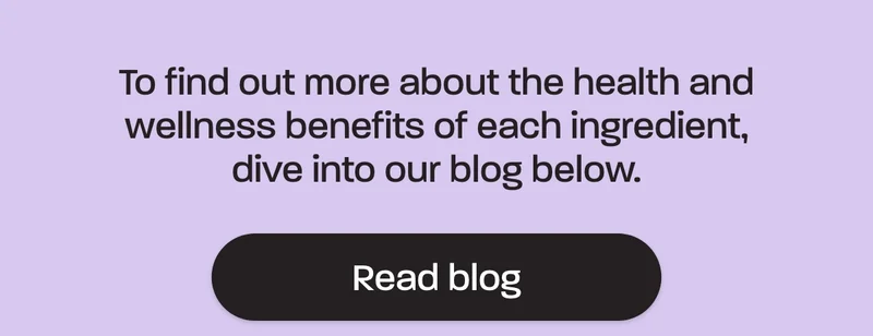 To find out more about the health and wellness benefits of each ingredient, dive into our blog below.