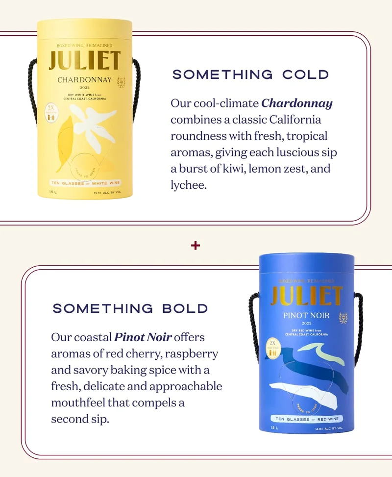 Something Cold | Our cool-climate Chardonnay combines a classic California roundness with fresh, tropical aromas, giving each luscious sip a burst of kiwi, lemon zest, and lychee. + Something bold | Our coastal Pinot Noir offers aromas of red cherry, raspberry and savory baking spice with a fresh, delicate and approachable mouthfeel that compels a second sip.