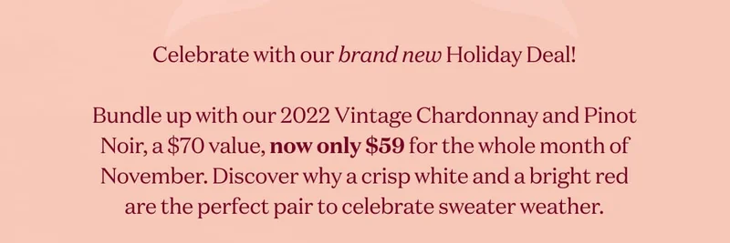 Celebrate with our brand new Holiday Deal!  Bundle up with our 2022 Vintage Chardonnay and Pinot Noir, a $70 value, now only $59 for the whole month of November. Discover why a crisp white and a bright red are the perfect pair to celebrate sweater weather.