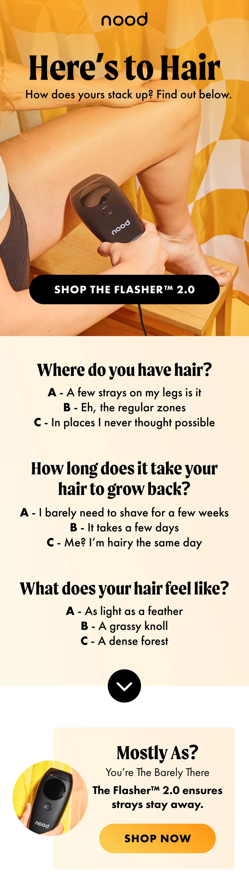 H1: Here’s to Hair S1: How does yours stack up? Find out below. CTA1: SHOP THE FLASHER™ 2.0 Where do you have hair? A - A few strays on my legs is it B - Eh, the regular zones C - In places I never thought possible How long does it take your hair to grow back? A - I barely need to shave for a few weeks B - It takes a few days C - Me? I’m hairy the same day What does your hair feel like? A - As light as a feather B - A grassy knoll C - A dense forest Mostly As? You’re The Barely There [product ellipse] The Flasher™ 2.0 ensures strays stay away. CTA2a: SHOP NOW