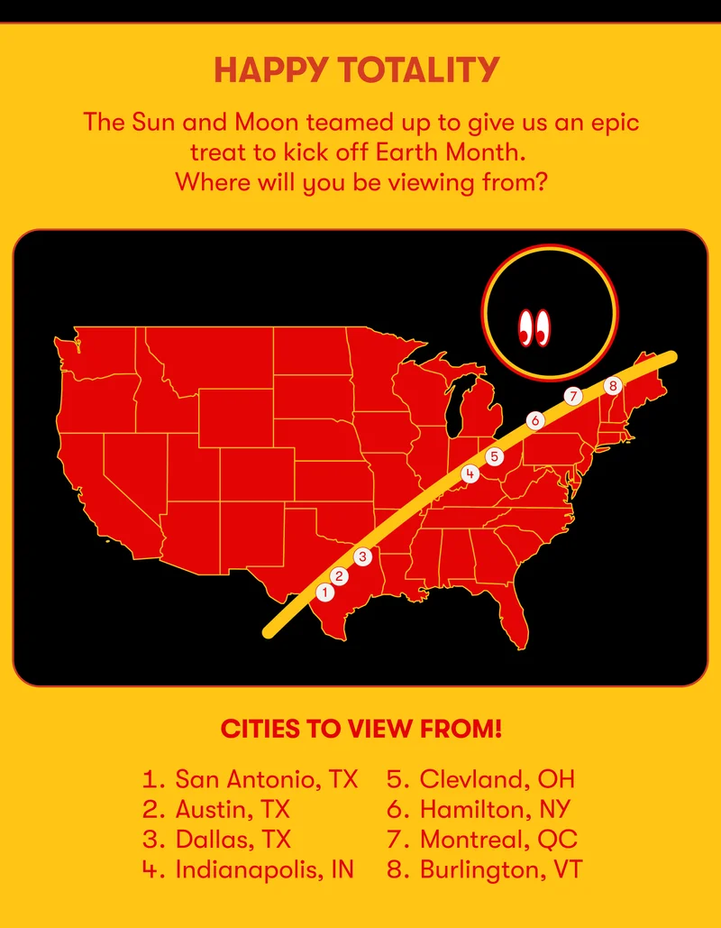 HAPPY TOTALITY The Sun and Moon teamed up to give us an epic treat to kick off Earth Month. Where will you be viewing from? CITIES TO VIEW FROM 1. San Antonio, TX 5. Cleland, OH 2. Austin, TX 6. Hamilton, NY 3. Dallas, TX 4. Indianapolis, IN 8. Burlington, VT 7. Montreal, QC