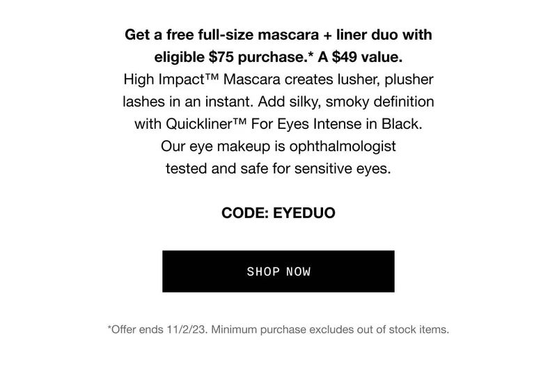 Get a free full-size mascara + liner duo with eligible $75 purchase.* A $49 value. High Impact™ Mascara creates lusher, plusher lashes in an instant. Add silky, smoky definition with Quickliner™ For Eyes Intense in Black. Our eye makeup is ophthalmologist tested and safe for sensitive eyes. CODE: discount code SHOP NOW *Offer ends 11/2/23. Minimum purchase excludes out of stock items.