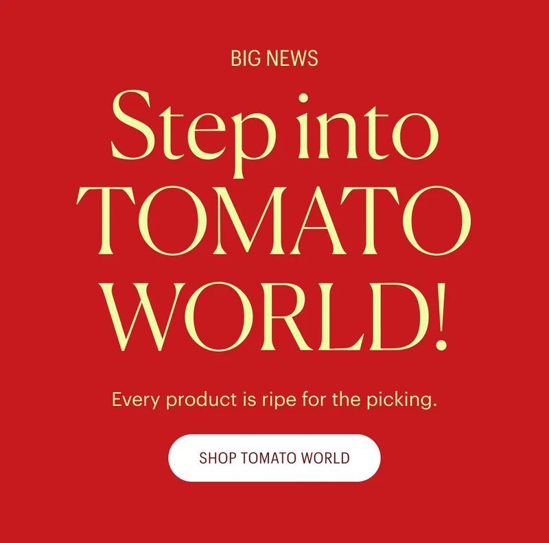 Big News! Step into Tomato World! Every product is ripe for the picking. Shop Tomato World