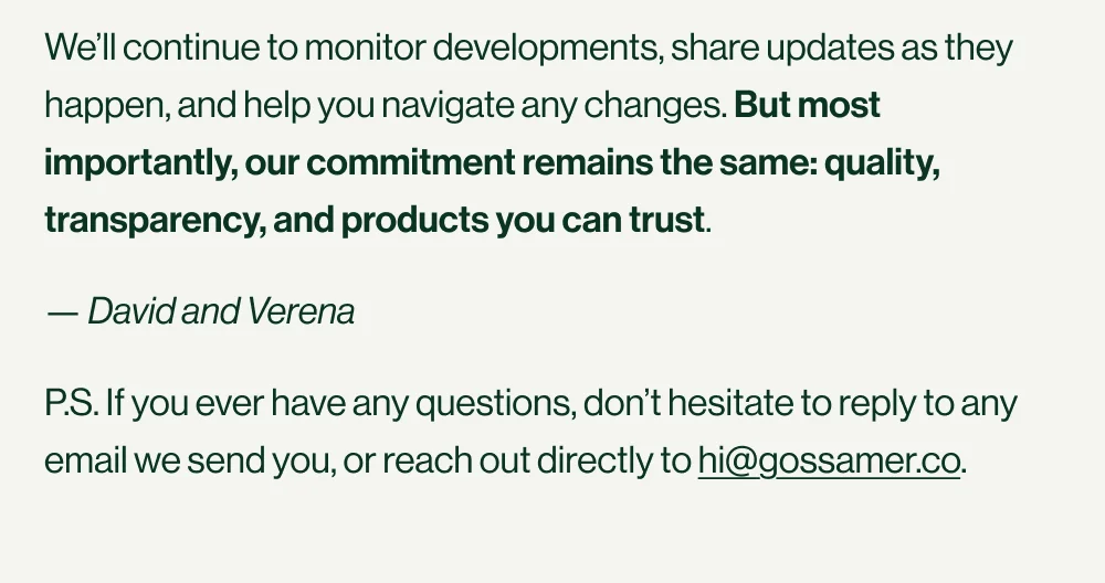We’ll continue to monitor developments, share updates as they happen, and help you navigate any changes. But most importantly, our commitment remains the same: quality, transparency, and products you can trust.&nbsp; — David and Verena P.S. If you ever have any questions, don’t hesitate to reply to any email we send you, or reach out directly to hi@gossamer.co.